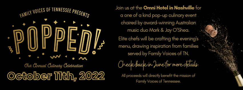 Popped 2022 On October 11th, 2022 Join us at the Omni Hotel in Nashville for a one of a kind pop-up culinary event chaired by award-winning Australian music duo Mark & Jay O’Shea. Elite chefs will be crafting the evening's menu, drawing inspiration from families served by Family Voices of TN. Check back in June for more details. All proceeds will directly benefit the mission of Family Voices of Tennessee.